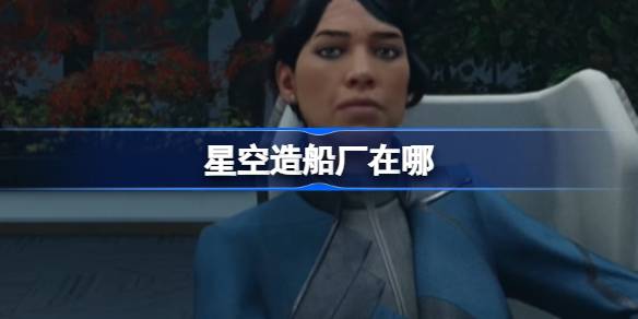 星空游戏造船厂位置全攻略