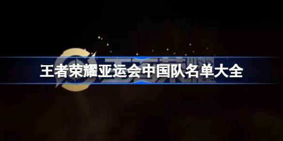 王者荣耀亚运名单大公开：中国队集训队名单及阵容深度解析